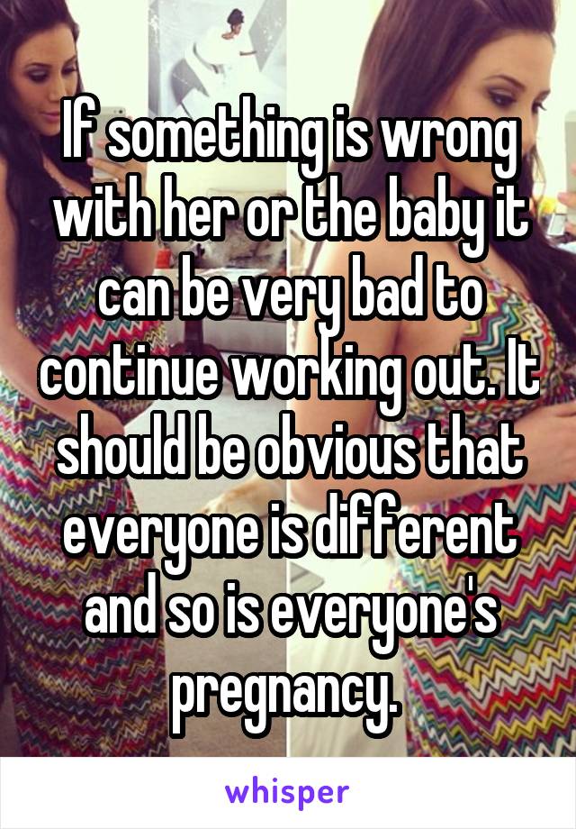 If something is wrong with her or the baby it can be very bad to continue working out. It should be obvious that everyone is different and so is everyone's pregnancy. 