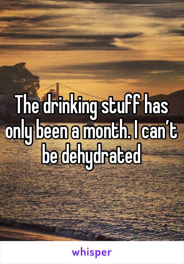 The drinking stuff has only been a month. I can’t be dehydrated 