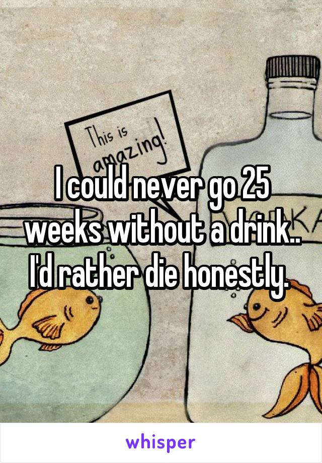 I could never go 25 weeks without a drink.. I'd rather die honestly. 