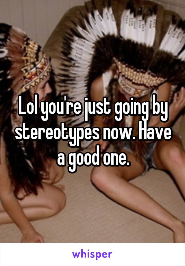 Lol you're just going by stereotypes now. Have a good one.