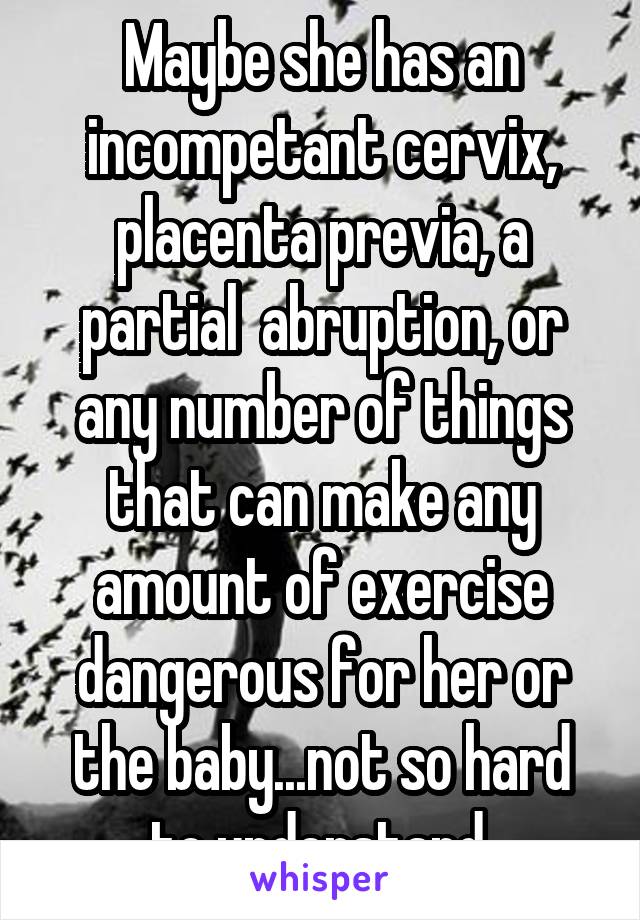 Maybe she has an incompetant cervix, placenta previa, a partial  abruption, or any number of things that can make any amount of exercise dangerous for her or the baby...not so hard to understand.