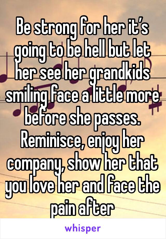 Be strong for her it’s going to be hell but let her see her grandkids smiling face a little more before she passes. Reminisce, enjoy her company, show her that you love her and face the pain after