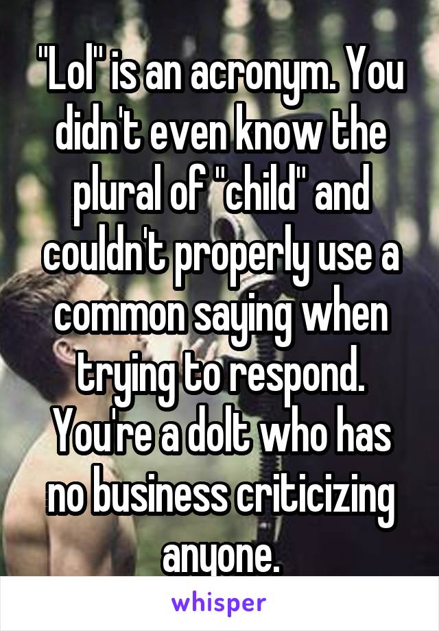 "Lol" is an acronym. You didn't even know the plural of "child" and couldn't properly use a common saying when trying to respond. You're a dolt who has no business criticizing anyone.