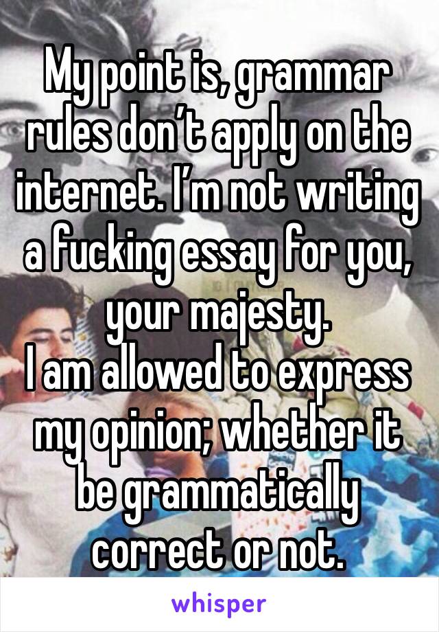 My point is, grammar rules don’t apply on the internet. I’m not writing a fucking essay for you, your majesty.
I am allowed to express my opinion; whether it be grammatically correct or not.