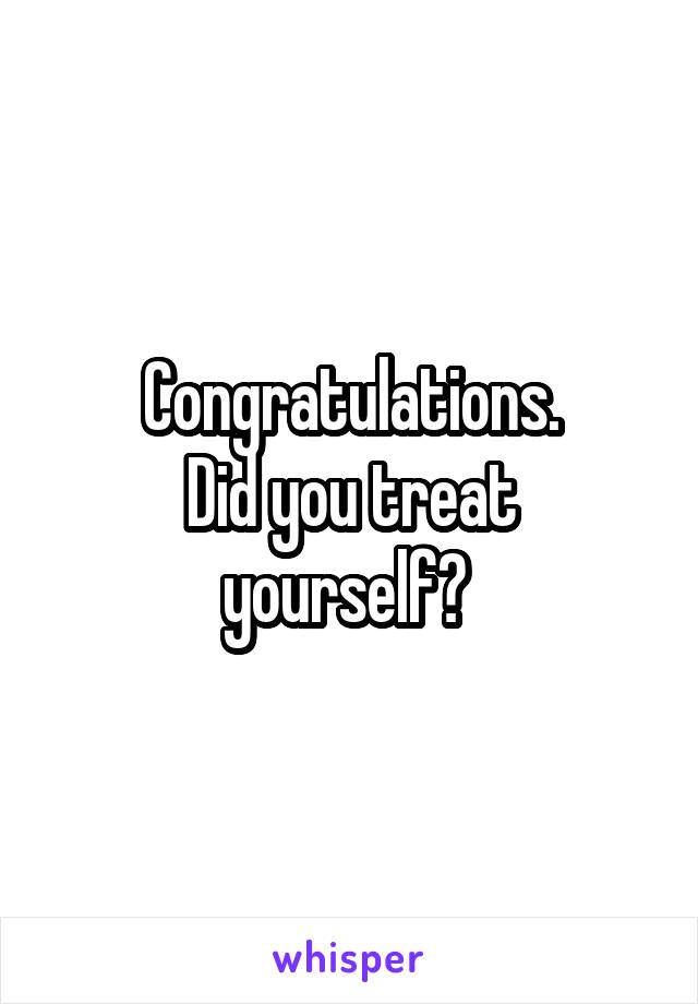Congratulations.
Did you treat yourself? 