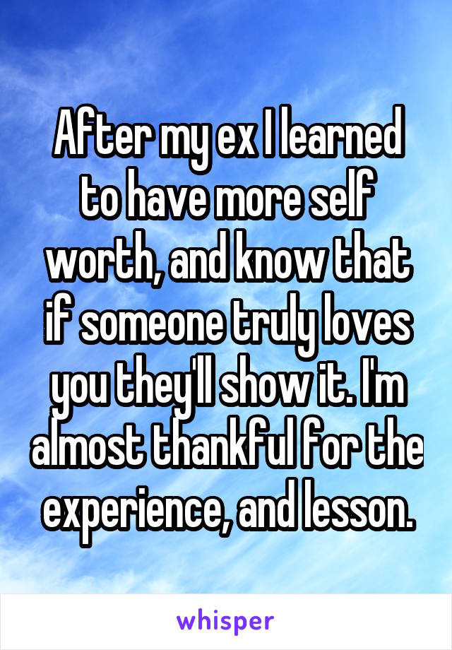 After my ex I learned to have more self worth, and know that if someone truly loves you they'll show it. I'm almost thankful for the experience, and lesson.