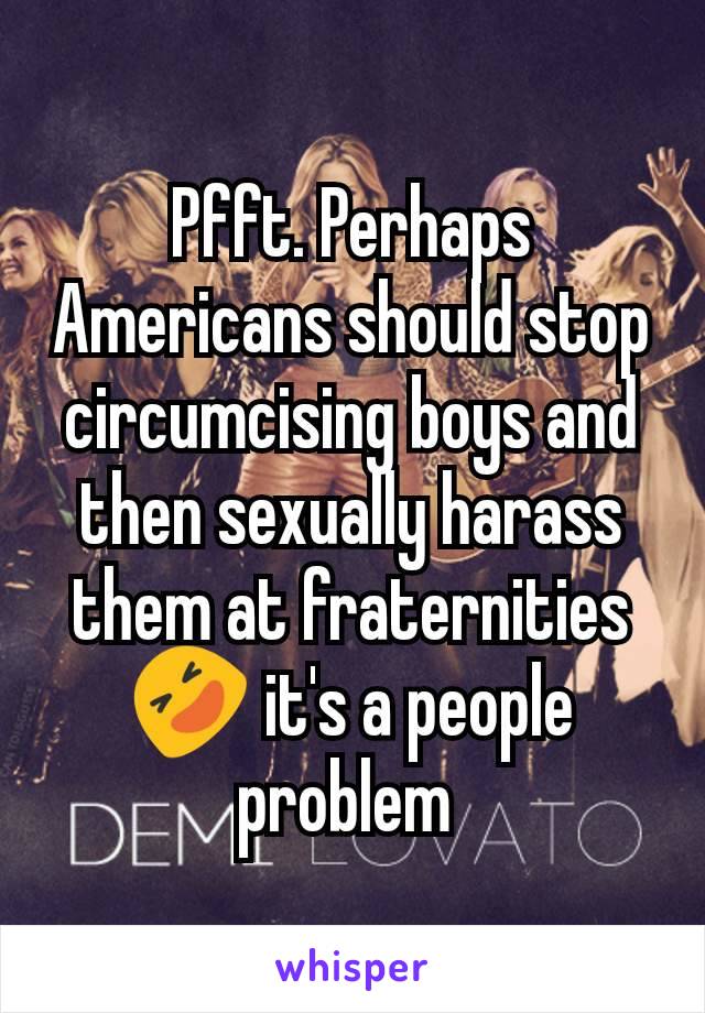 Pfft. Perhaps Americans should stop circumcising boys and then sexually harass them at fraternities 🤣 it's a people problem 