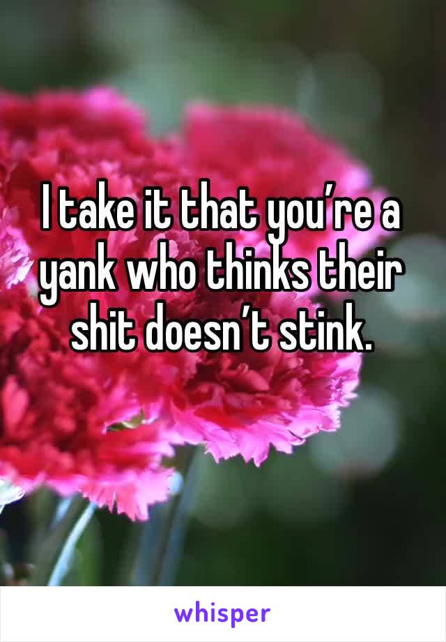 I take it that you’re a yank who thinks their shit doesn’t stink.