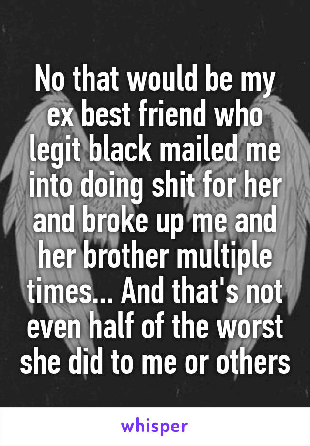 No that would be my ex best friend who legit black mailed me into doing shit for her and broke up me and her brother multiple times... And that's not even half of the worst she did to me or others