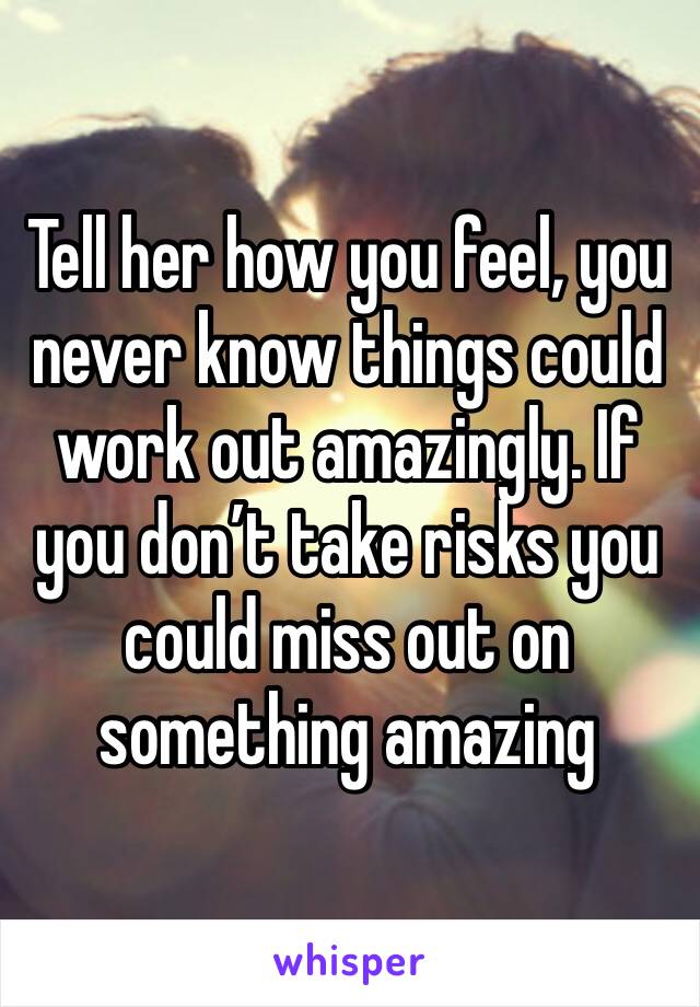 Tell her how you feel, you never know things could work out amazingly. If you don’t take risks you could miss out on something amazing 