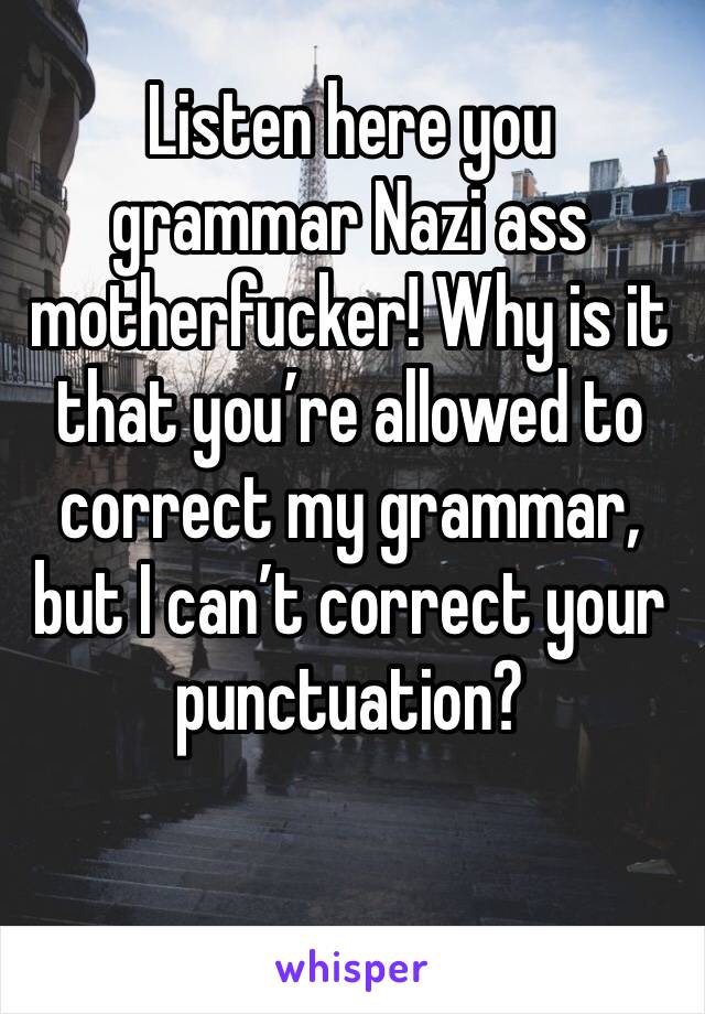 Listen here you grammar Nazi ass motherfucker! Why is it that you’re allowed to correct my grammar, but I can’t correct your punctuation? 