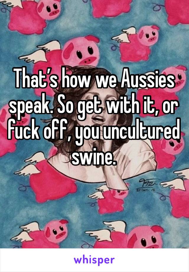 That’s how we Aussies speak. So get with it, or fuck off, you uncultured swine.