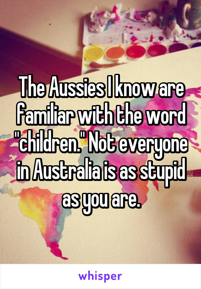 The Aussies I know are familiar with the word "children." Not everyone in Australia is as stupid as you are.