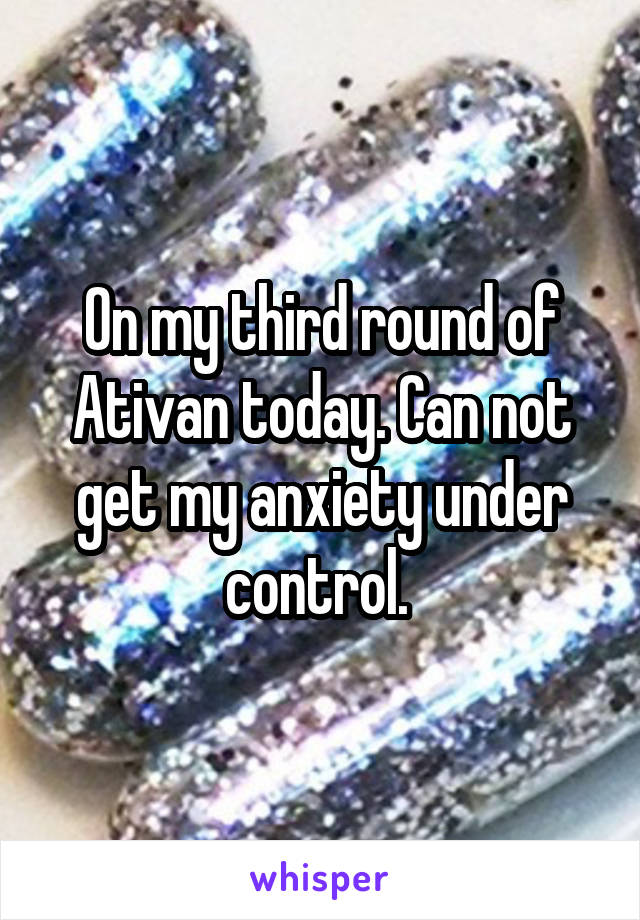 On my third round of Ativan today. Can not get my anxiety under control. 