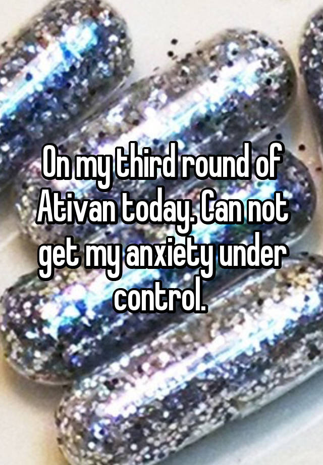 On my third round of Ativan today. Can not get my anxiety under control. 