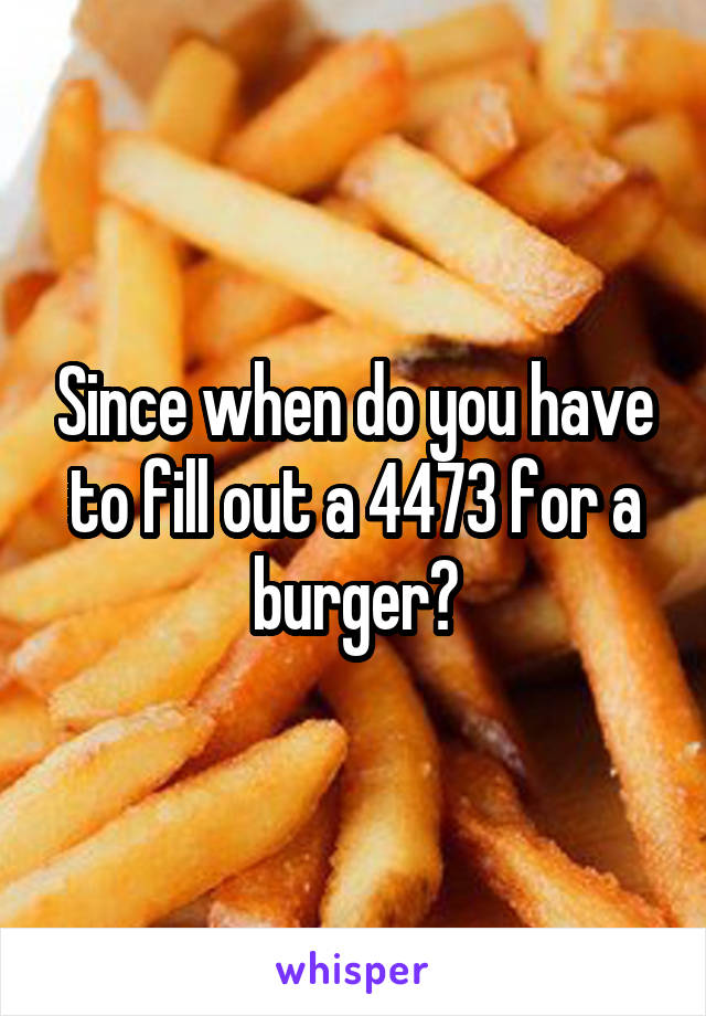 Since when do you have to fill out a 4473 for a burger?