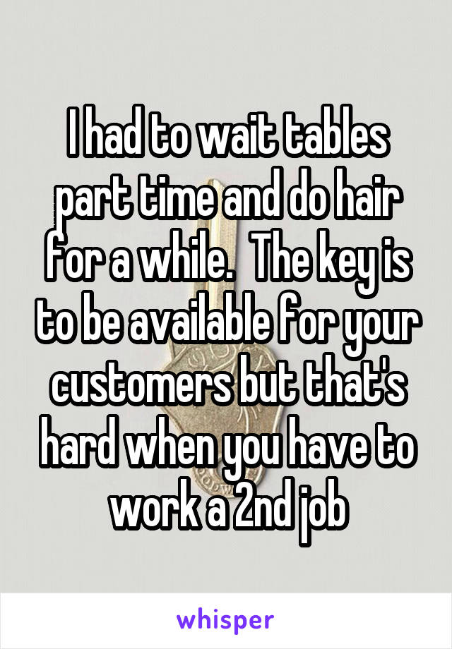 I had to wait tables part time and do hair for a while.  The key is to be available for your customers but that's hard when you have to work a 2nd job