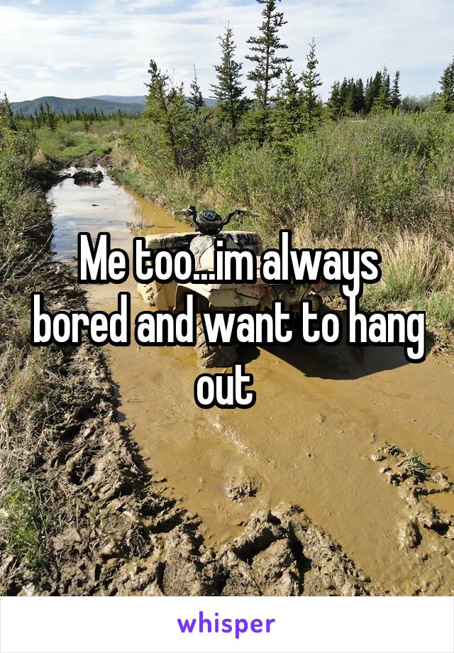 Me too...im always bored and want to hang out 