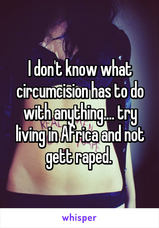 I don't know what circumcision has to do with anything.... try living in Africa and not gett raped. 