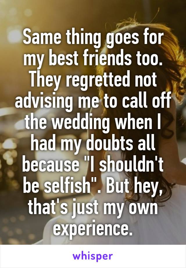 Same thing goes for my best friends too. They regretted not advising me to call off the wedding when I had my doubts all because "I shouldn't be selfish". But hey, that's just my own experience.