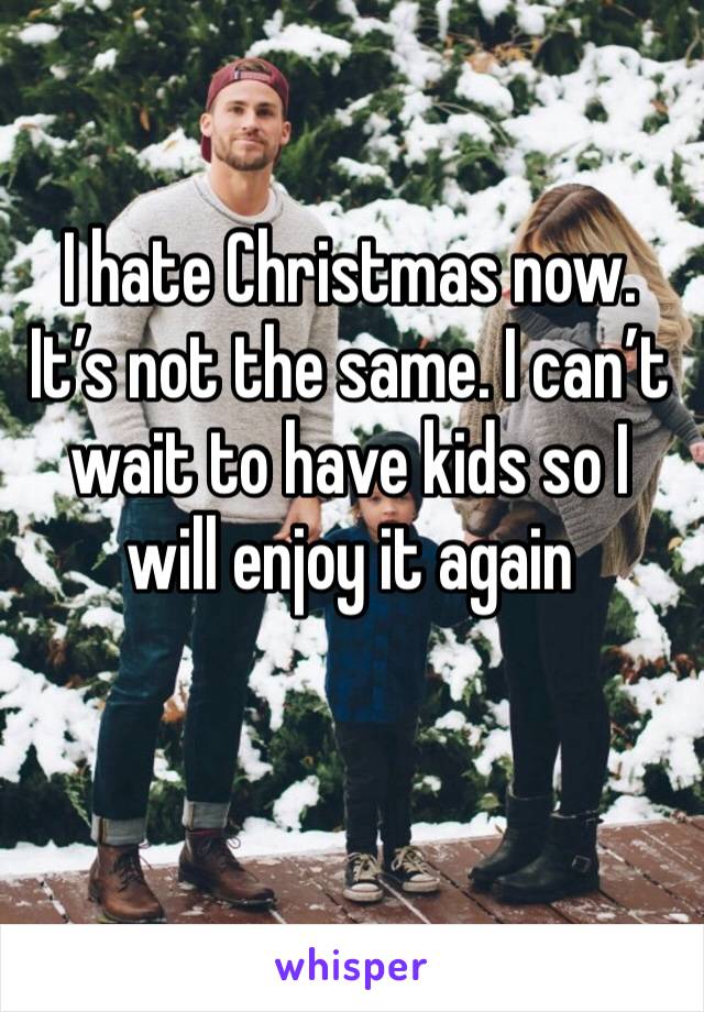 I hate Christmas now. It’s not the same. I can’t wait to have kids so I will enjoy it again