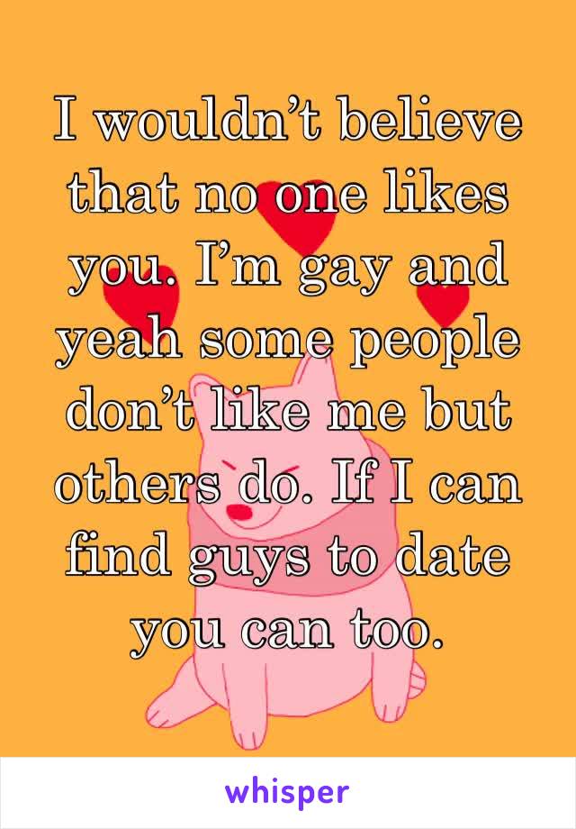 I wouldn’t believe that no one likes you. I’m gay and yeah some people don’t like me but others do. If I can find guys to date you can too. 