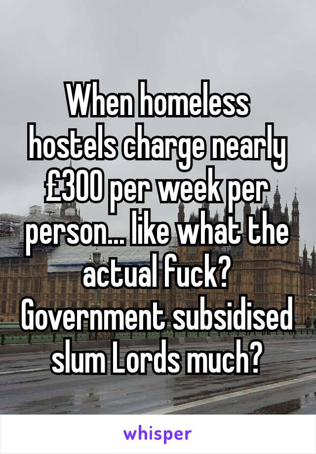 When homeless hostels charge nearly £300 per week per person... like what the actual fuck?
Government subsidised slum Lords much?