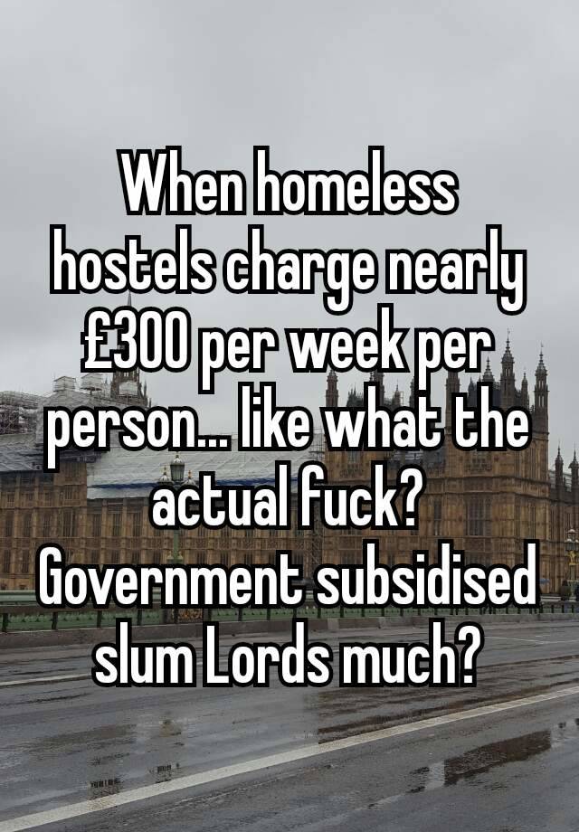 When homeless hostels charge nearly £300 per week per person... like what the actual fuck?
Government subsidised slum Lords much?