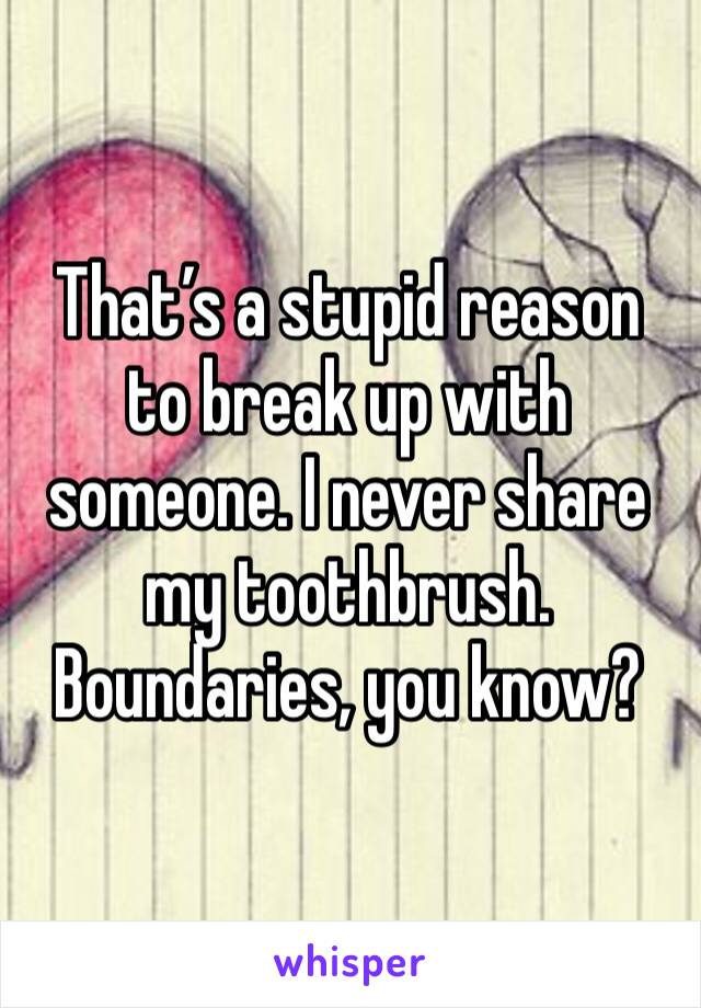 That’s a stupid reason to break up with someone. I never share my toothbrush. Boundaries, you know?