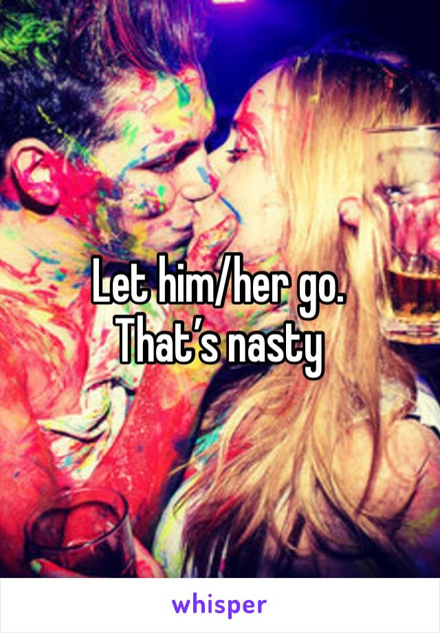 Let him/her go. That’s nasty