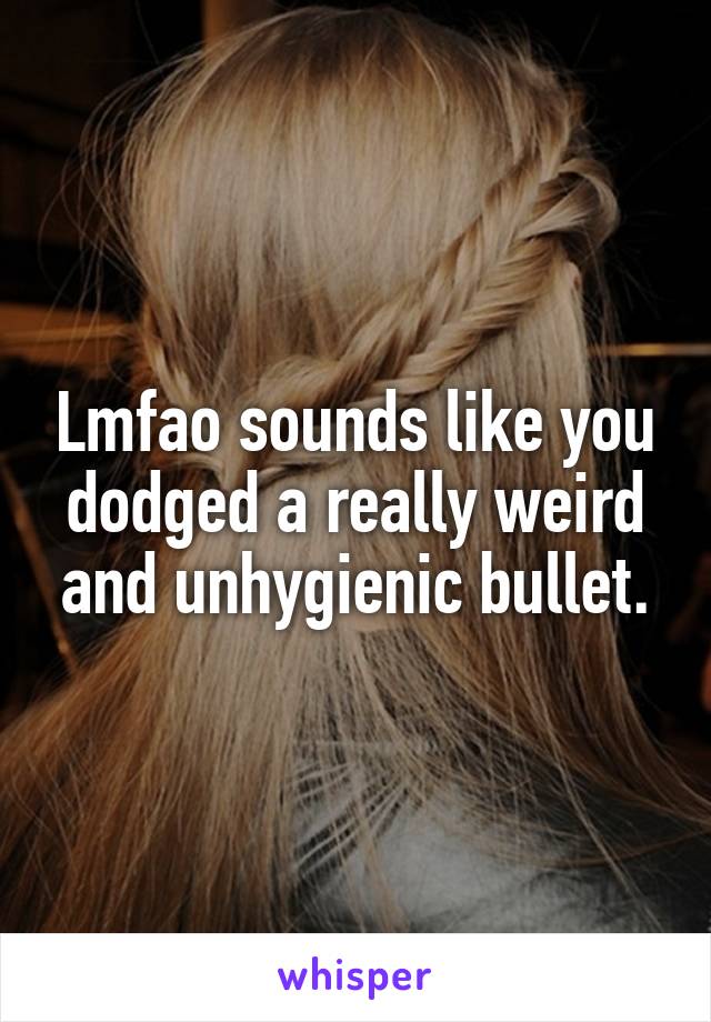 Lmfao sounds like you dodged a really weird and unhygienic bullet.