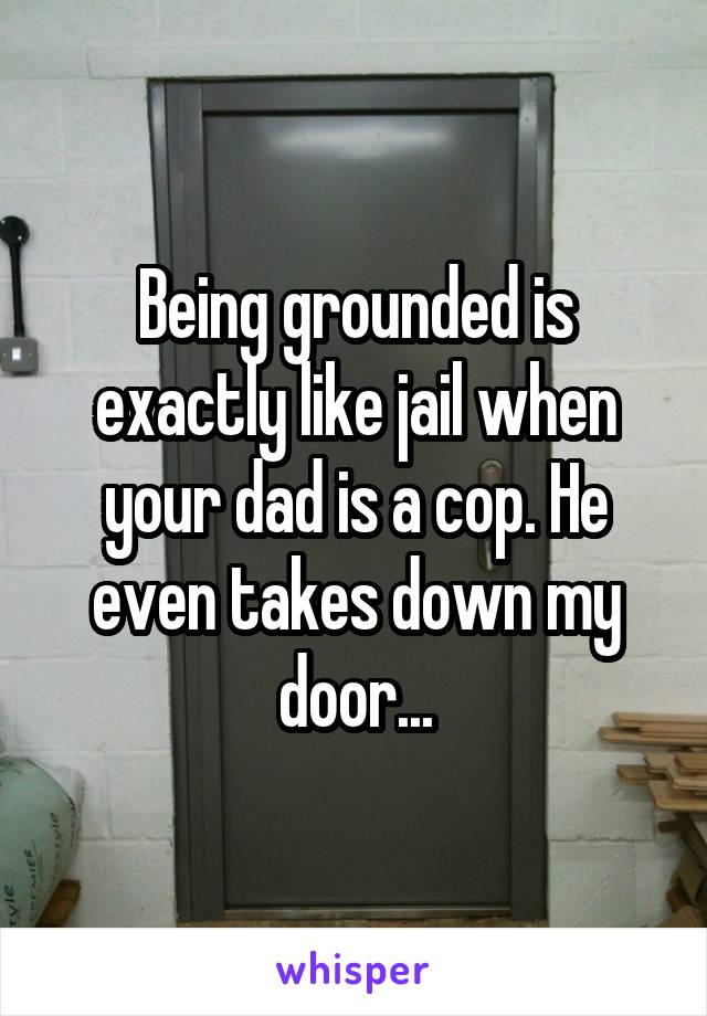 Being grounded is exactly like jail when your dad is a cop. He even takes down my door...