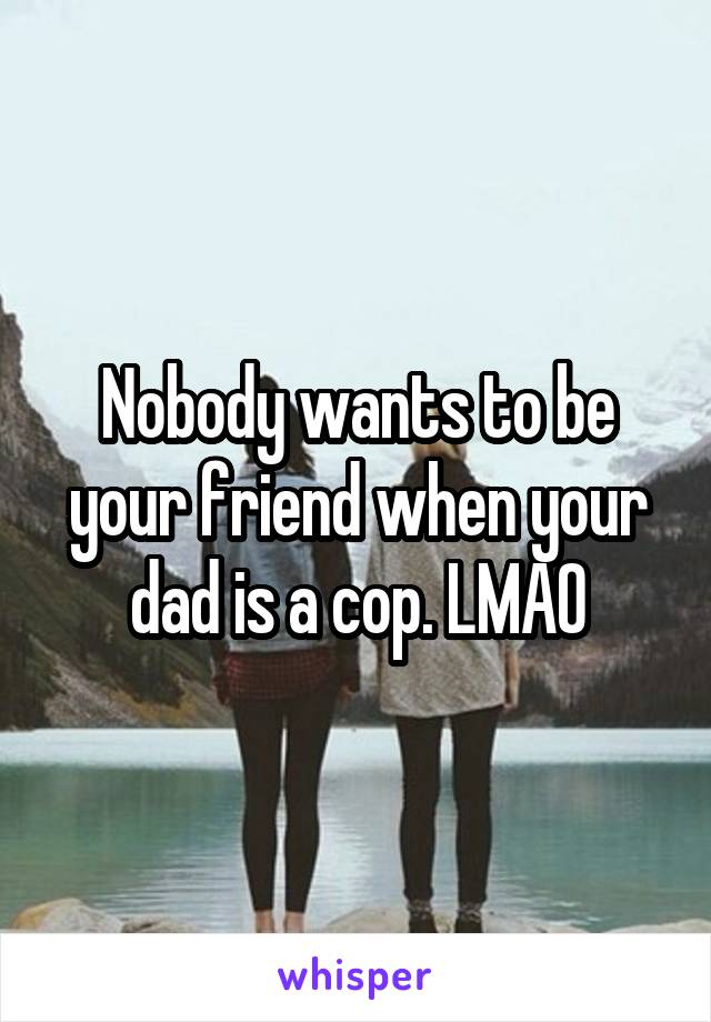 Nobody wants to be your friend when your dad is a cop. LMAO