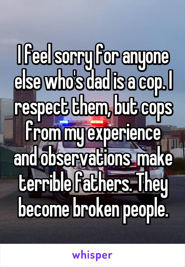 I feel sorry for anyone else who's dad is a cop. I respect them, but cops from my experience and observations  make terrible fathers. They become broken people.