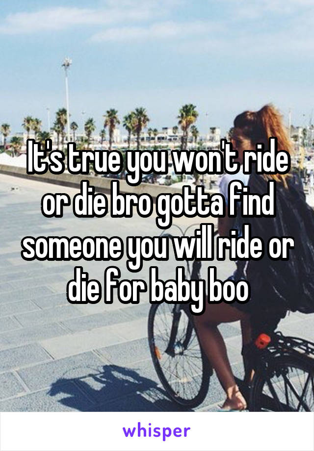 It's true you won't ride or die bro gotta find someone you will ride or die for baby boo