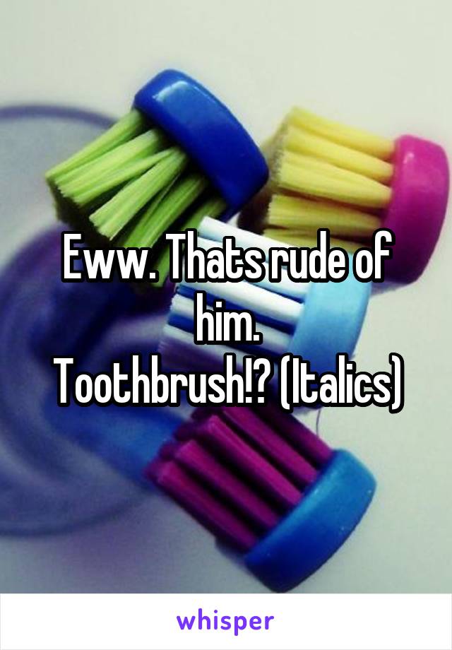 Eww. Thats rude of him.
Toothbrush!? (Italics)