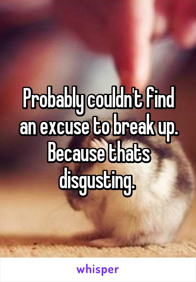 Probably couldn't find an excuse to break up. Because thats disgusting. 