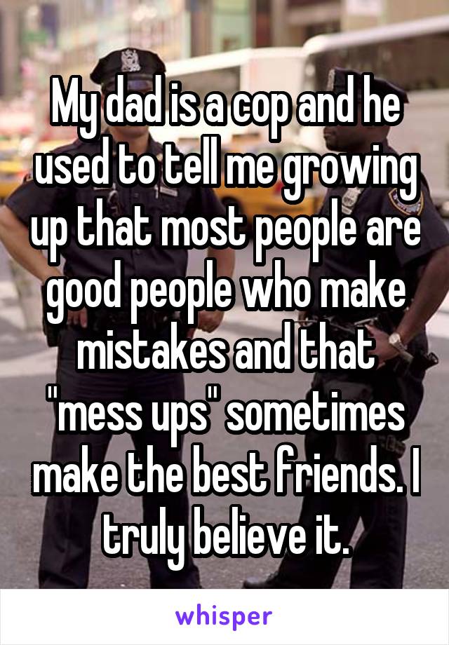 My dad is a cop and he used to tell me growing up that most people are good people who make mistakes and that "mess ups" sometimes make the best friends. I truly believe it.