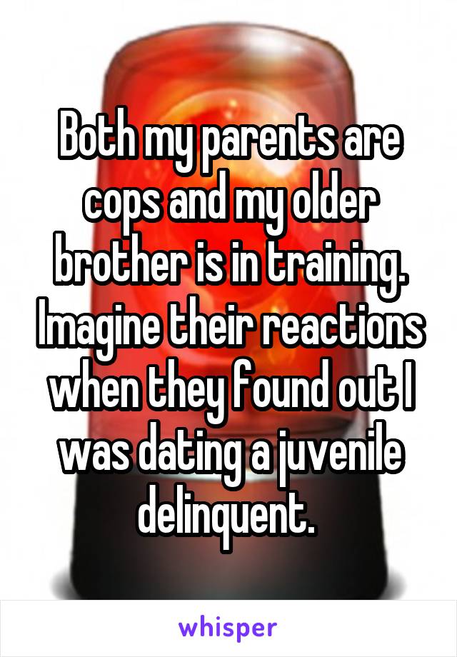 Both my parents are cops and my older brother is in training. Imagine their reactions when they found out I was dating a juvenile delinquent. 
