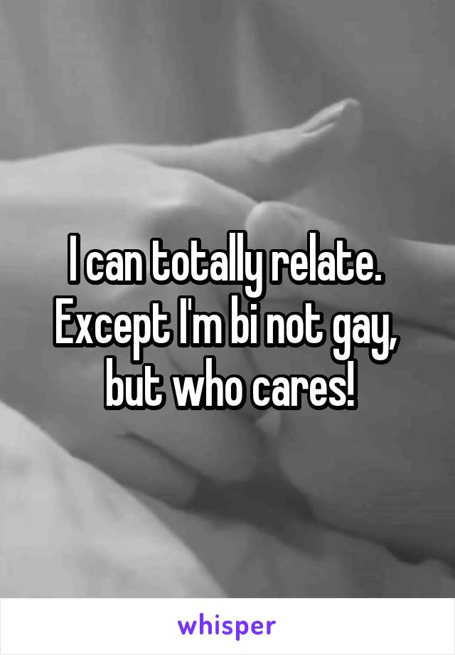 I can totally relate.  Except I'm bi not gay,  but who cares!