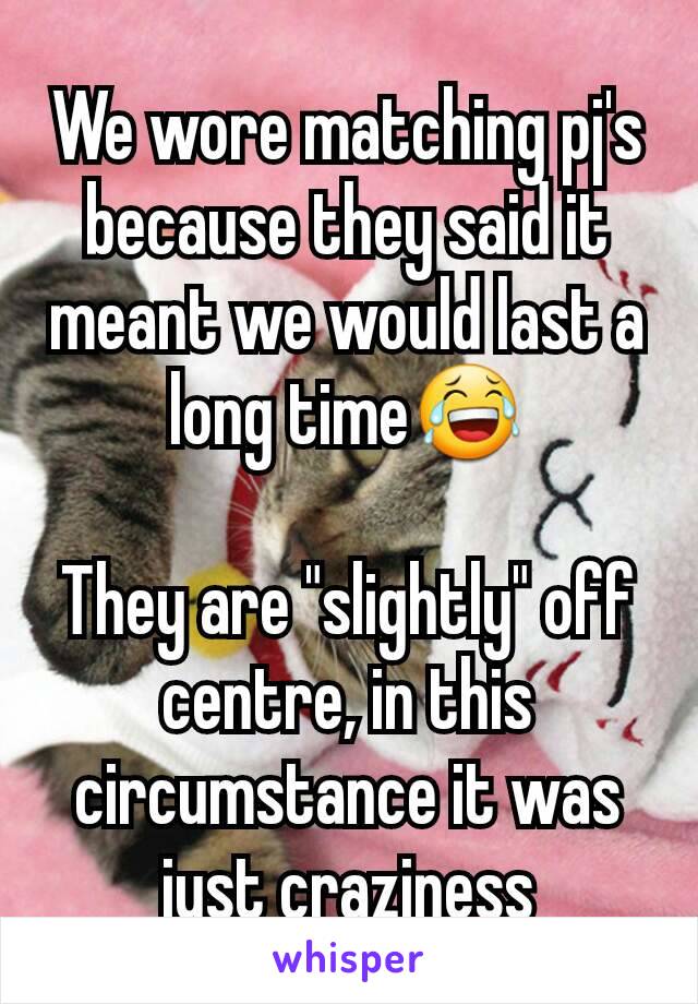We wore matching pj's because they said it meant we would last a long time😂

They are "slightly" off centre, in this circumstance it was just craziness