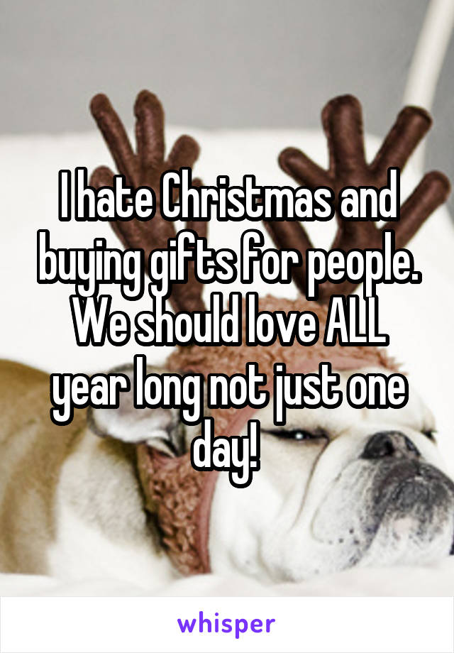 I hate Christmas and buying gifts for people. We should love ALL year long not just one day! 