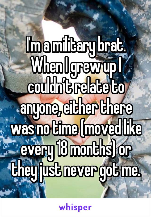 I'm a military brat. When I grew up I couldn’t relate to anyone, either there was no time (moved like every 18 months) or they just never got me.