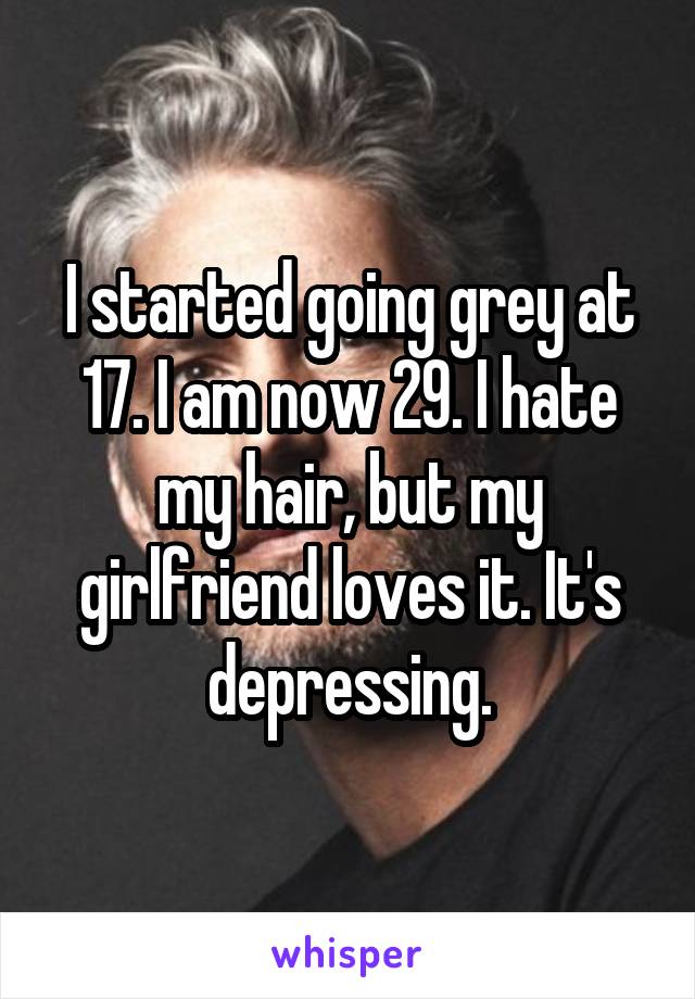 I started going grey at 17. I am now 29. I hate my hair, but my girlfriend loves it. It's depressing.