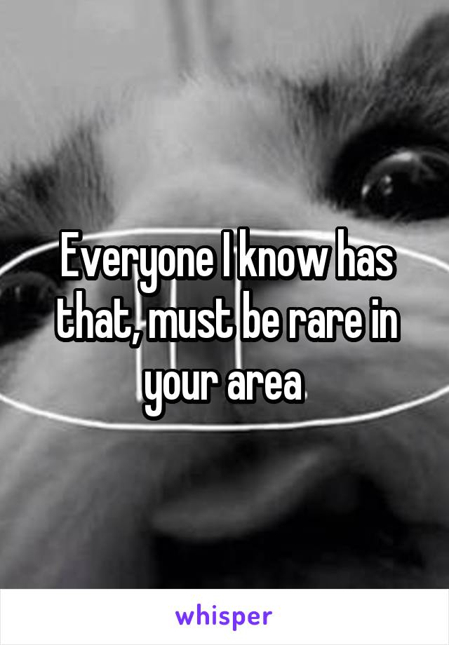 Everyone I know has that, must be rare in your area 