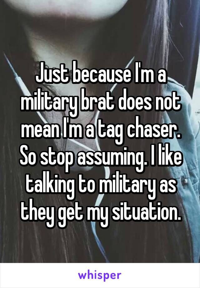 Just because I'm a military brat does not mean I'm a tag chaser. So stop assuming. I like talking to military as they get my situation.