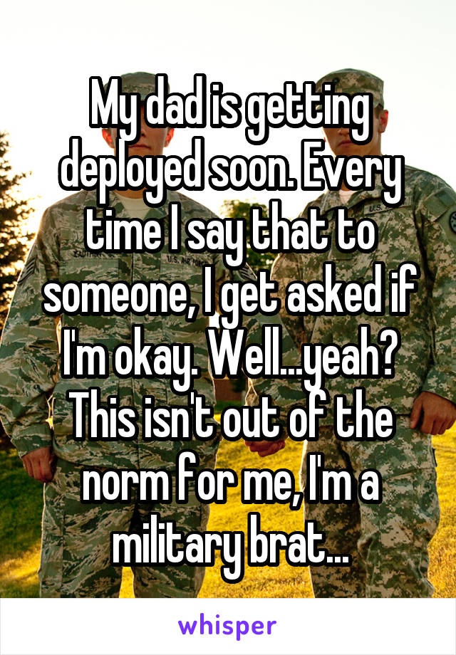 My dad is getting deployed soon. Every time I say that to someone, I get asked if I'm okay. Well...yeah? This isn't out of the norm for me, I'm a military brat...