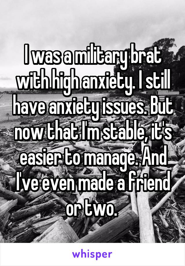 I was a military brat with high anxiety. I still have anxiety issues. But now that I'm stable, it's easier to manage. And I've even made a friend or two. 
