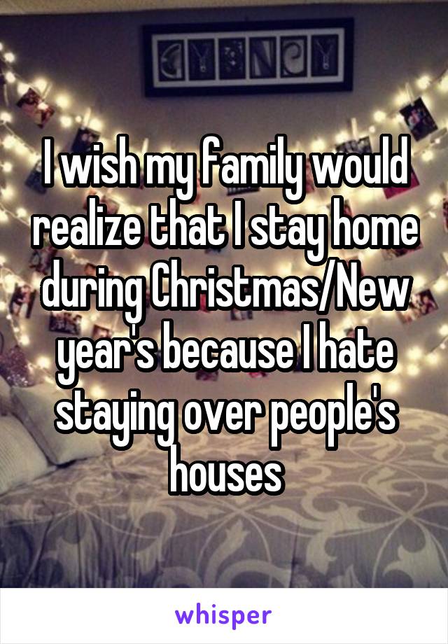 I wish my family would realize that I stay home during Christmas/New year's because I hate staying over people's houses