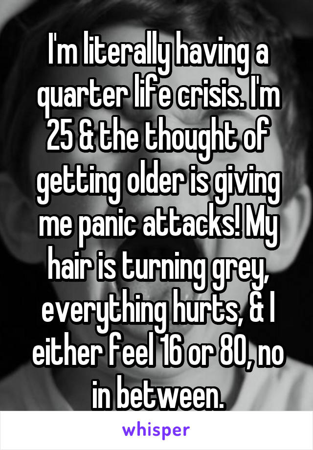 I'm literally having a quarter life crisis. I'm 25 & the thought of getting older is giving me panic attacks! My hair is turning grey, everything hurts, & I either feel 16 or 80, no in between.